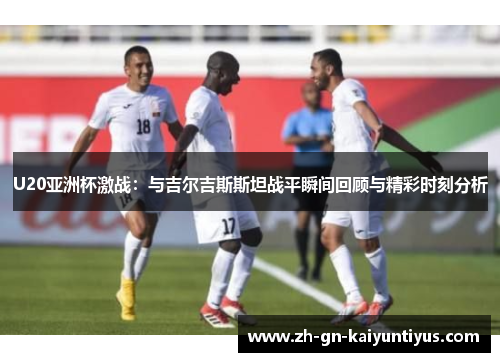U20亚洲杯激战：与吉尔吉斯斯坦战平瞬间回顾与精彩时刻分析