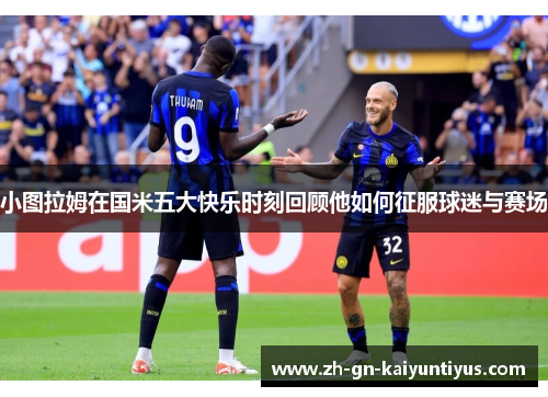 小图拉姆在国米五大快乐时刻回顾他如何征服球迷与赛场