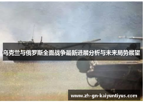 乌克兰与俄罗斯全面战争最新进展分析与未来局势展望
