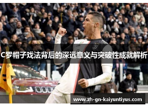 C罗帽子戏法背后的深远意义与突破性成就解析