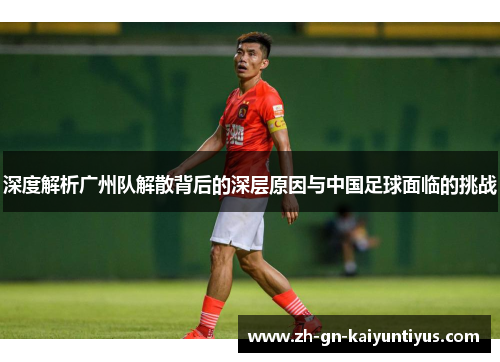 深度解析广州队解散背后的深层原因与中国足球面临的挑战