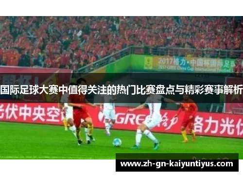 国际足球大赛中值得关注的热门比赛盘点与精彩赛事解析