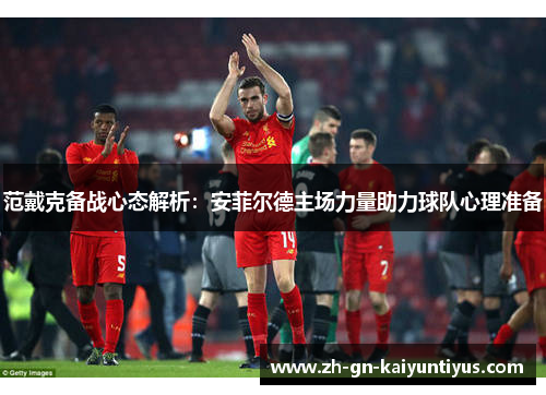 范戴克备战心态解析：安菲尔德主场力量助力球队心理准备