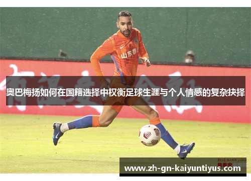 奥巴梅扬如何在国籍选择中权衡足球生涯与个人情感的复杂抉择