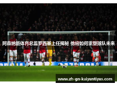 阿森纳新体育总监罗西基上任揭秘 他将如何重塑球队未来