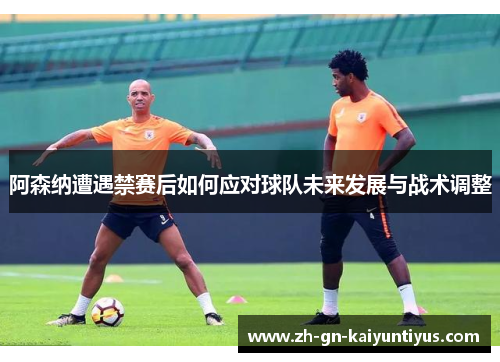 阿森纳遭遇禁赛后如何应对球队未来发展与战术调整