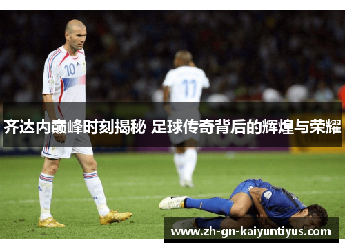齐达内巅峰时刻揭秘 足球传奇背后的辉煌与荣耀