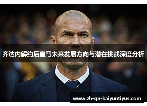 齐达内解约后皇马未来发展方向与潜在挑战深度分析