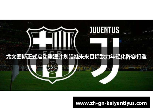 尤文图斯正式启动重建计划瞄准未来目标致力年轻化阵容打造