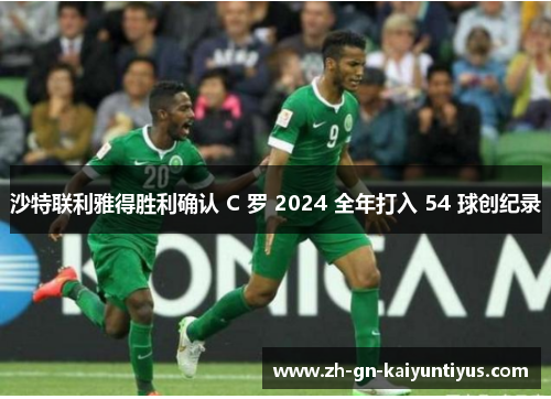 沙特联利雅得胜利确认 C 罗 2024 全年打入 54 球创纪录