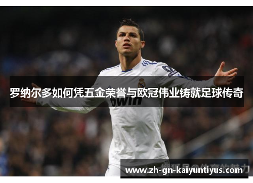 罗纳尔多如何凭五金荣誉与欧冠伟业铸就足球传奇