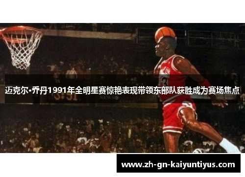 迈克尔·乔丹1991年全明星赛惊艳表现带领东部队获胜成为赛场焦点 迈克尔·乔丹1991年全明星赛惊艳表现带领东部队获胜成为赛场焦点