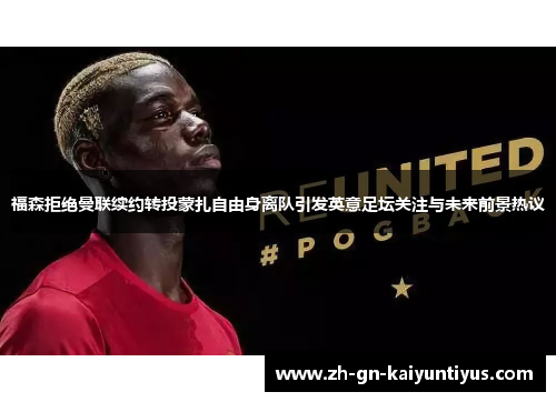 福森拒绝曼联续约转投蒙扎自由身离队引发英意足坛关注与未来前景热议